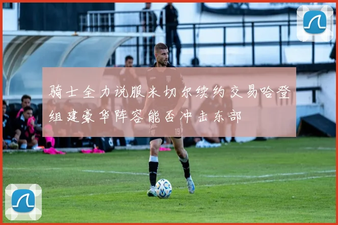骑士全力说服米切尔续约交易哈登组建豪华阵容能否冲击东部