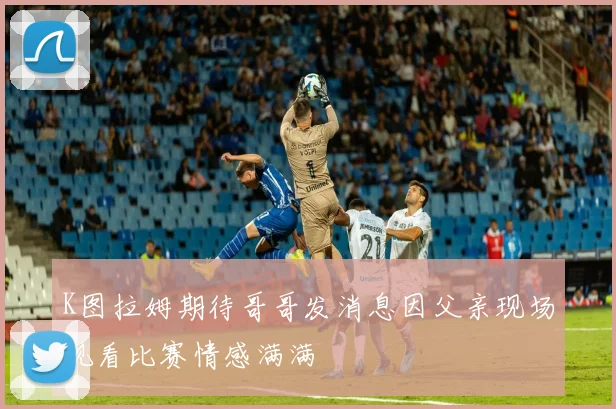 K图拉姆期待哥哥发消息因父亲现场观看比赛情感满满
