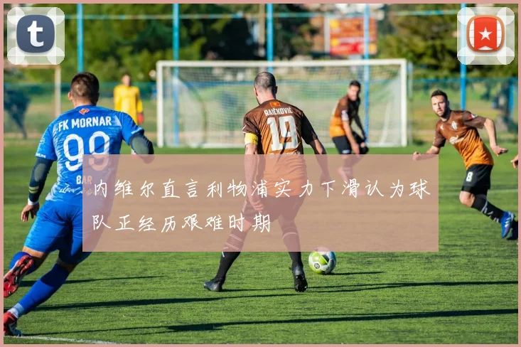 内维尔直言利物浦实力下滑认为球队正经历艰难时期