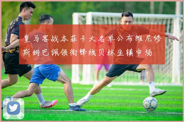 皇马客战本菲卡大名单公布维尼修斯姆巴佩领衔锋线贝林坐镇中场