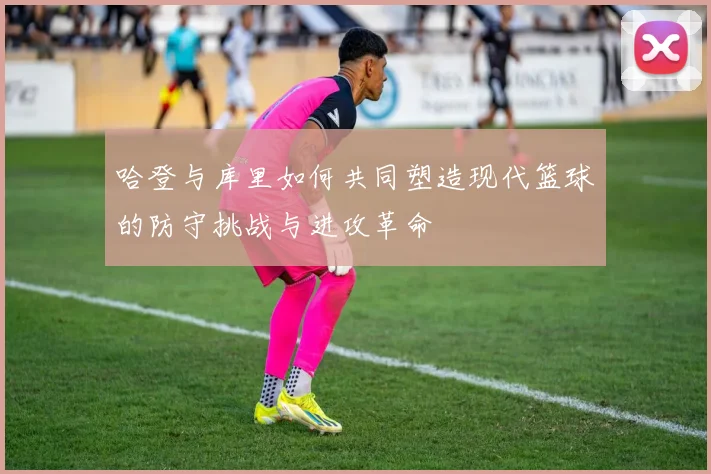 哈登与库里如何共同塑造现代篮球的防守挑战与进攻革命