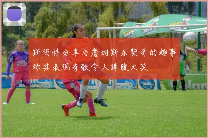 斯玛特分享与詹姆斯东契奇的趣事称其表现夸张令人捧腹大笑