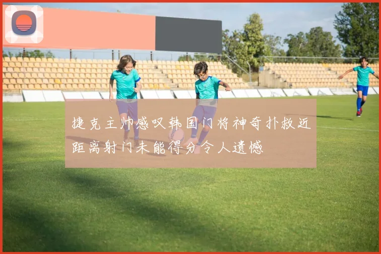 捷克主帅感叹韩国门将神奇扑救近距离射门未能得分令人遗憾