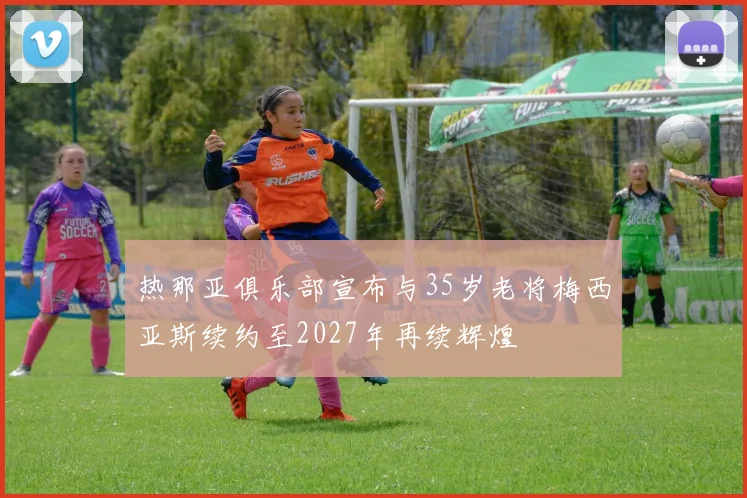 热那亚俱乐部宣布与35岁老将梅西亚斯续约至2027年再续辉煌