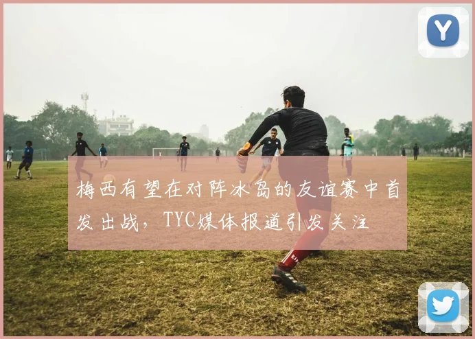 梅西有望在对阵冰岛的友谊赛中首发出战，TYC媒体报道引发关注