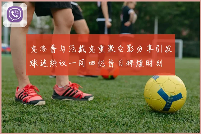 克洛普与范戴克重聚合影分享引发球迷热议一同回忆昔日辉煌时刻