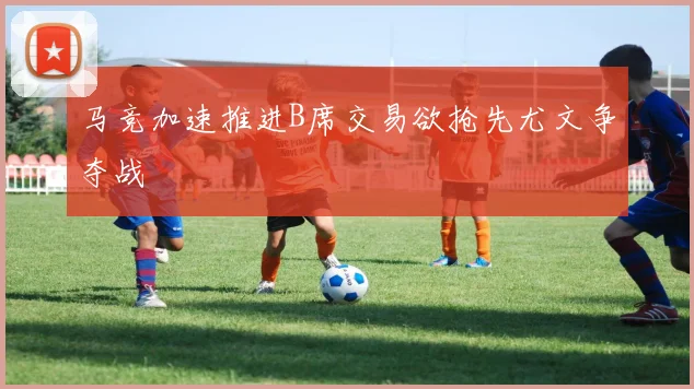 马竞加速推进B席交易欲抢先尤文争夺战