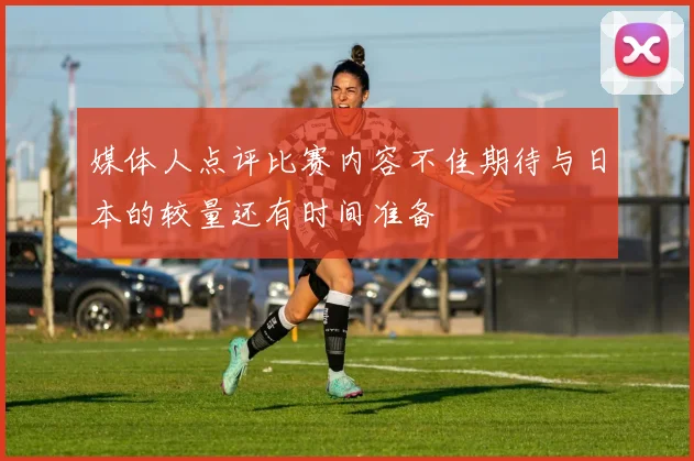 媒体人点评比赛内容不佳期待与日本的较量还有时间准备