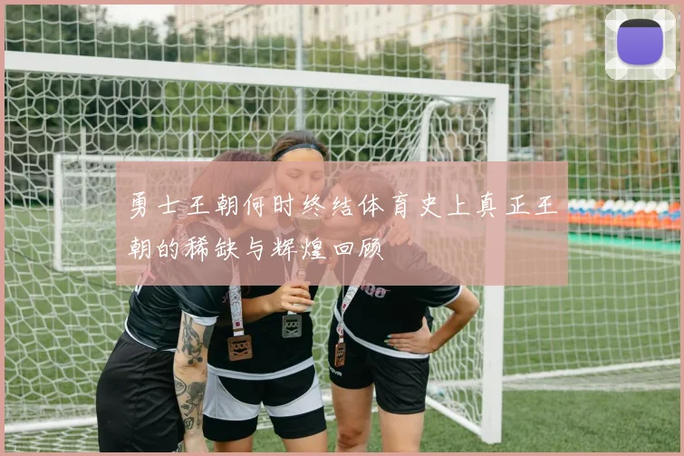 勇士王朝何时终结体育史上真正王朝的稀缺与辉煌回顾