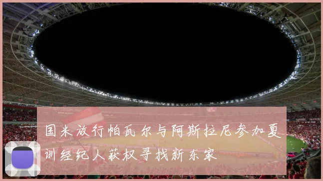 国米放行帕瓦尔与阿斯拉尼参加夏训经纪人获权寻找新东家