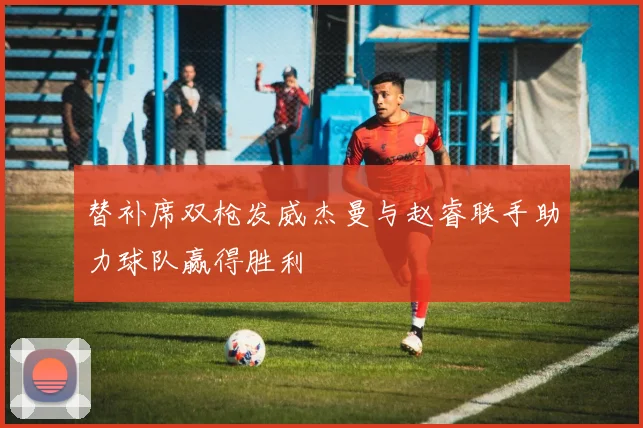 替补席双枪发威杰曼与赵睿联手助力球队赢得胜利