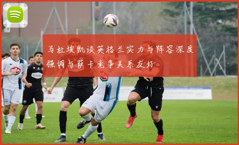 马杜埃凯谈英格兰实力与阵容深度强调与萨卡竞争关系友好