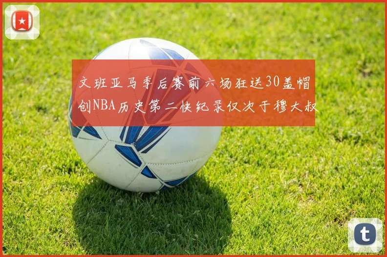 文班亚马季后赛前六场狂送30盖帽创NBA历史第二快纪录仅次于穆大叔的五场表现