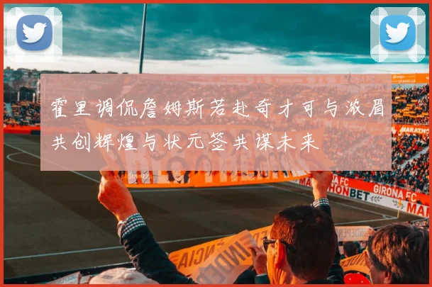 霍里调侃詹姆斯若赴奇才可与浓眉共创辉煌与状元签共谋未来