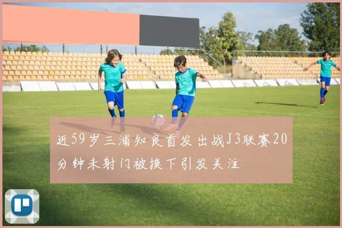 近59岁三浦知良首发出战J3联赛20分钟未射门被换下引发关注