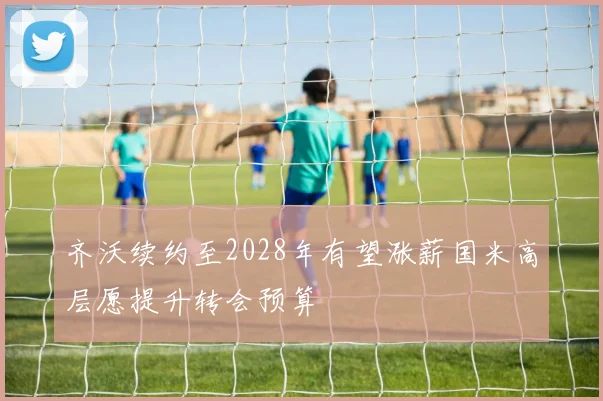齐沃续约至2028年有望涨薪国米高层愿提升转会预算