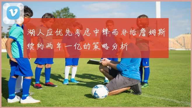 湖人应优先考虑中锋而非给詹姆斯续约两年一亿的策略分析